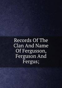 Records Of The Clan And Name Of Fergusson, Ferguson And Fergus;