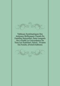 Tableaux Systematiques Des Animaux Mollusques Classes En Familles Naturelles, Dans Lesquels On A Etabli La Concordance De Tous Les Systemes; Suivis . Vivants Ou Fossils; (French Edition)