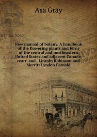 New manual of botany. A handbook of the flowering plants and ferns of the central and northeastern United States and adjacent Canada, rearr. and . Lincoln Robinson and Merritt Lyndon Fernald