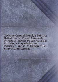 Govierno General, Moral, Y Politico: Hallado En Las Fieras, Y Animales Sylvestres : Sacado De Sus Naturales Virtudes, Y Propiedades, Con Particular . Varios De Tiempo, Y De Santos (Latin Edition)