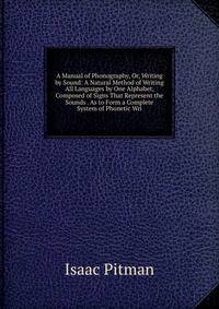A Manual of Phonography, Or, Writing by Sound: A Natural Method of Writing All Languages by One Alphabet, Composed of Signs That Represent the Sounds . As to Form a Complete System of Phonetic Wri