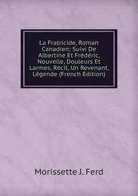 La Fratricide, Roman Canadien; Suivi De Albertine Et Frederic, Nouvelle, Douleurs Et Larmes, Recit, Un Revenant, Legende (French Edition)