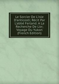 Le Sorcier De L'isle D'anticosti; R?cit Par L'abb? Ferland. A La Recherche De L'or; Voyage Du Yukon (French Edition)