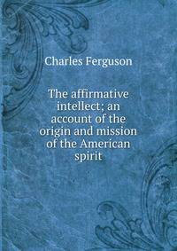 The affirmative intellect; an account of the origin and mission of the American spirit