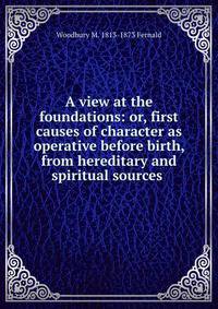A view at the foundations: or, first causes of character as operative before birth, from hereditary and spiritual sources .