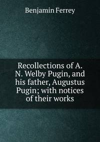 Recollections of A. N. Welby Pugin, and his father, Augustus Pugin; with notices of their works