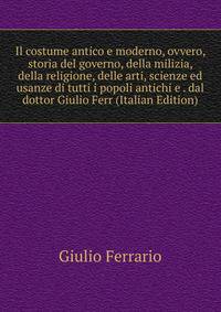 Il costume antico e moderno, ovvero, storia del governo, della milizia, della religione, delle arti, scienze ed usanze di tutti i popoli antichi e . dal dottor Giulio Ferr (Italian Edition)