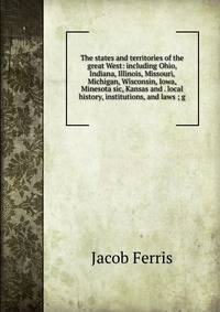 The states and territories of the great West: including Ohio, Indiana, Illinois, Missouri, Michigan, Wisconsin, Iowa, Minesota sic, Kansas and . local history, institutions, and laws ; g