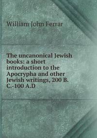 The uncanonical Jewish books: a short introduction to the Apocrypha and other Jewish writings, 200 B.C.-100 A.D.
