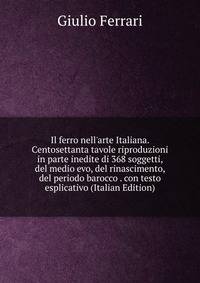 Il ferro nell'arte Italiana. Centosettanta tavole riproduzioni in parte inedite di 368 soggetti, del medio evo, del rinascimento, del periodo barocco . con testo esplicativo (Italian Edition)