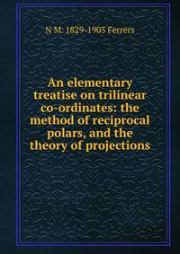 An elementary treatise on trilinear co-ordinates: the method of reciprocal polars, and the theory of projections