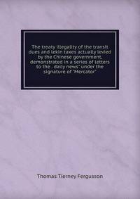 The treaty illegality of the transit dues and lekin taxes actually levied by the Chinese government, demonstrated in a series of letters to the . daily news" under the signature of "Mercator"