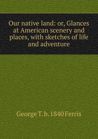 Our native land: or, Glances at American scenery and places, with sketches of life and adventure