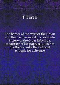 The heroes of the War for the Union and their achievements: a complete history of the Great Rebellion, consisting of biographical sketches of officers . with the national struggle for existence