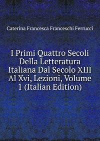 I Primi Quattro Secoli Della Letteratura Italiana Dal Secolo XIII Al Xvi, Lezioni, Volume 1 (Italian Edition)