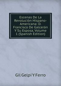 Escenas De La Revolucion Hispano-Americana: D. Francisco De Galceran Y Su Esposa, Volume 1 (Spanish Edition)