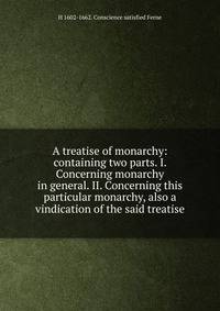 A treatise of monarchy: containing two parts. I. Concerning monarchy in general. II. Concerning this particular monarchy, also a vindication of the said treatise