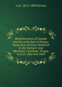 Reminiscences of Canada and the early days of Fergus: being three lectures delivered to the Farmers' and Mechanic's Institute, Fergus, in A.D. 1864 and 1865