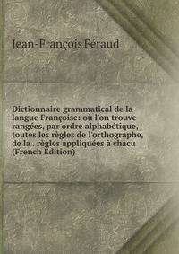 Dictionnaire grammatical de la langue Fran?oise: o? l'on trouve rang?es, par ordre alphab?tique, toutes les r?gles de l'orthographe, de la . r?gles appliqu?es ? chacu (French Edition)