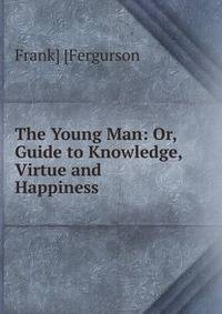 The Young Man: Or, Guide to Knowledge, Virtue and Happiness