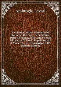 Il Costume Antico E Moderno O Storia Del Governo, Della Milizia, Della Religione, Delle Arti, Scienze Ed Usanze Di Tutti I Popoli Antichi E Moderni, . R. Della Spagna E De (Italian Edition)