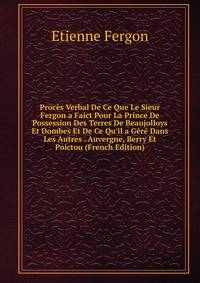 Proc?s Verbal De Ce Que Le Sieur Fergon a Faict Pour La Prince De Possession Des Terres De Beaujolloys Et Dombes Et De Ce Qu'il a G?r? Dans Les Autres . Auvergne, Berry Et Poictou (French Edition)