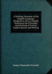 A Working Grammar of the English Language: Designed to Give in Simple Statement the Principles and Methods of Correct English Speech and Writing