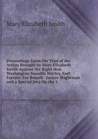 Proceedings Upon the Trial of the Action Brought by Mary Elizabeth Smith Against the Right Hon. Washington Sewallis Shirley, Earl Ferrers: For Breach . Justice Wightman and a Special Jury On the 1