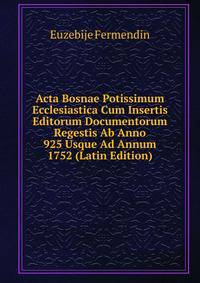 Acta Bosnae Potissimum Ecclesiastica Cum Insertis Editorum Documentorum Regestis Ab Anno 925 Usque Ad Annum 1752 (Latin Edition)