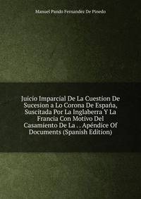 Juicio Imparcial De La Cuestion De Sucesion a Lo Corona De Espana, Suscitada Por La Inglaberra Y La Francia Con Motivo Del Casamiento De La . . Apendice Of Documents (Spanish Edition)