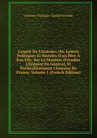 L'esprit De L'histoire; Ou, Lettres Politiques Et Morales D'un P?re ? Son Fils: Sur La Mani?re D'?tudier L'histoire En G?n?ral, Et Particuli?rement L'histoire De France, Volume 1 (French Edition)