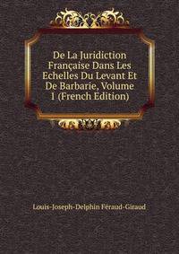 De La Juridiction Francaise Dans Les Echelles Du Levant Et De Barbarie, Volume 1 (French Edition)