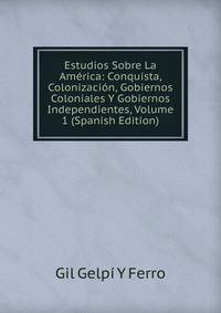 Estudios Sobre La America: Conquista, Colonizacion, Gobiernos Coloniales Y Gobiernos Independientes, Volume 1 (Spanish Edition)