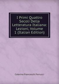 I Primi Quattro Secoli Della Letteratura Italiana: Lezioni, Volume 1 (Italian Edition)