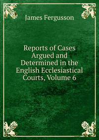 Reports of Cases Argued and Determined in the English Ecclesiastical Courts, Volume 6