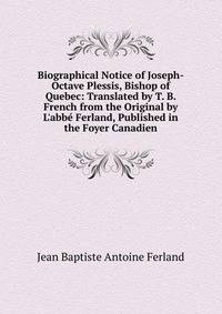 Biographical Notice of Joseph-Octave Plessis, Bishop of Quebec: Translated by T. B. French from the Original by L'abb? Ferland, Published in the Foyer Canadien