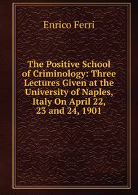 The Positive School of Criminology: Three Lectures Given at the University of Naples, Italy On April 22, 23 and 24, 1901