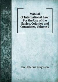 Manual of International Law: For the Use of the Navies, Colonies and Consulates, Volume 2