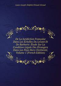 De La Juridiction Francaise Dans Les Echelles Du Levant Et De Barbarie: Etude Sur La Condition Legale Des Etrangers Dans Les Pays Hors Chretiente, Volume 1 (French Edition)