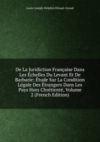 De La Juridiction Francaise Dans Les Echelles Du Levant Et De Barbarie: Etude Sur La Condition Legale Des Etrangers Dans Les Pays Hors Chretiente, Volume 2 (French Edition)
