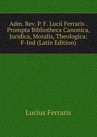 Adm. Rev. P. F. Lucii Ferraris . Prompta Bibliotheca Canonica, Juridica, Moralis, Theologica: F-Ind (Latin Edition)