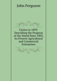 Ceylon in 1893: Describing the Progress of the Island Since 1803, Its Present Agricultural and Commercial Enterprises