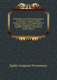 Positiones Suas Physioastronomicas De Sphaera Coelesti: Public? Demonstrandas, &amp; Propugnandas in Collegio Neapolitano Soc. Jesu.D. Aegidius Leognanus Ferramosca . (Latin Edition)
