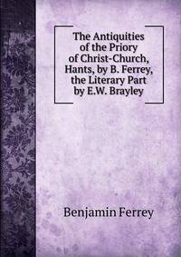 The Antiquities of the Priory of Christ-Church, Hants, by B. Ferrey, the Literary Part by E.W. Brayley