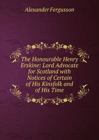 The Honourable Henry Erskine: Lord Advocate for Scotland with Notices of Certain of His Kinsfolk and of His Time