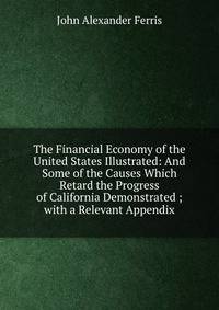 The Financial Economy of the United States Illustrated: And Some of the Causes Which Retard the Progress of California Demonstrated ; with a Relevant Appendix