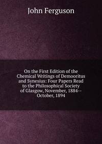 On the First Edition of the Chemical Writings of Demooritus and Synesius: Four Papers Read to the Philosophical Society of Glasgow, November, 1884--October, 1894