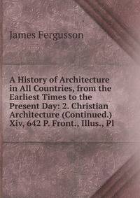 A History of Architecture in All Countries, from the Earliest Times to the Present Day: 2. Christian Architecture (Continued.) Xiv, 642 P. Front., Illus., Pl