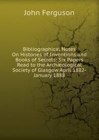 Bibliographical Notes On Histories of Inventions and Books of Secrets: Six Papers Read to the Arch?ological Society of Glasgow April 1882-January 1888