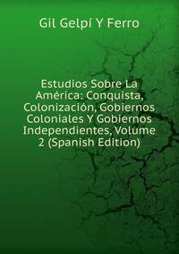 Estudios Sobre La America: Conquista, Colonizacion, Gobiernos Coloniales Y Gobiernos Independientes, Volume 2 (Spanish Edition)